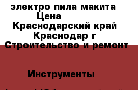 электро пила макита › Цена ­ 6 000 - Краснодарский край, Краснодар г. Строительство и ремонт » Инструменты   